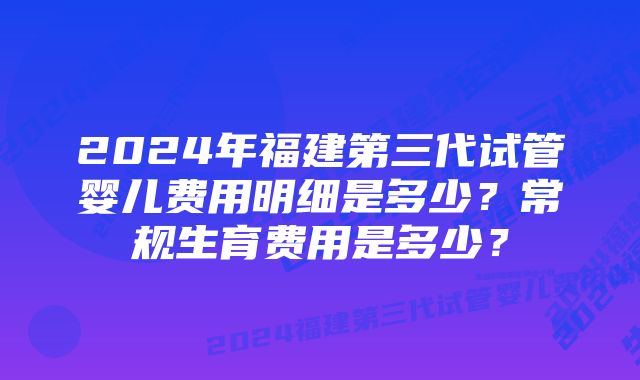 2024年福建第三代试管婴儿费用明细是多少？常规生育费用是多少？