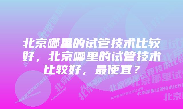 北京哪里的试管技术比较好，北京哪里的试管技术比较好，最便宜？