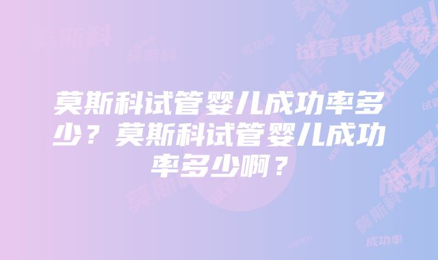 莫斯科试管婴儿成功率多少？莫斯科试管婴儿成功率多少啊？