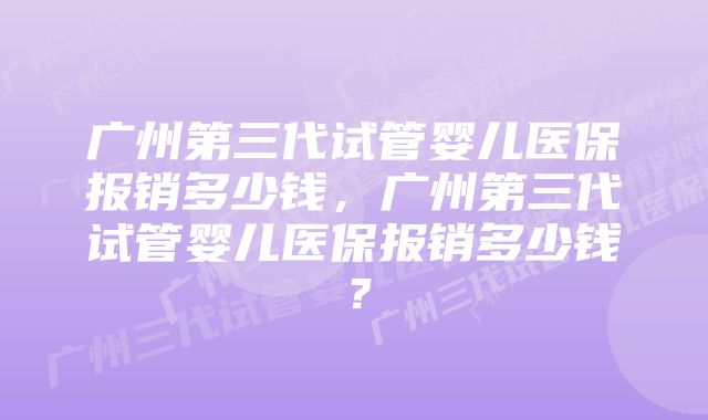 广州第三代试管婴儿医保报销多少钱，广州第三代试管婴儿医保报销多少钱？