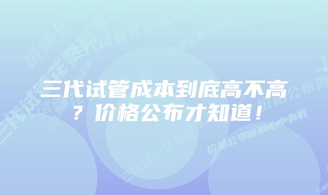 三代试管成本到底高不高？价格公布才知道！