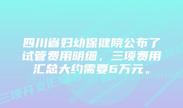 四川省妇幼保健院公布了试管费用明细，三项费用汇总大约需要6万元。