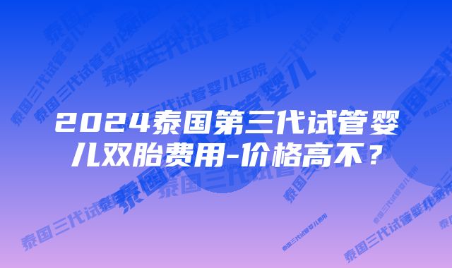 2024泰国第三代试管婴儿双胎费用-价格高不？