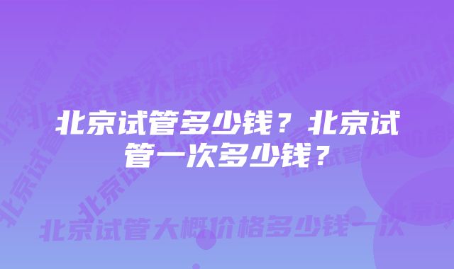 北京试管多少钱？北京试管一次多少钱？