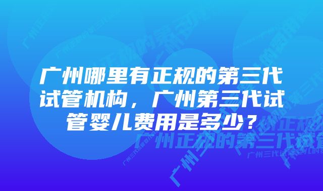 广州哪里有正规的第三代试管机构，广州第三代试管婴儿费用是多少？