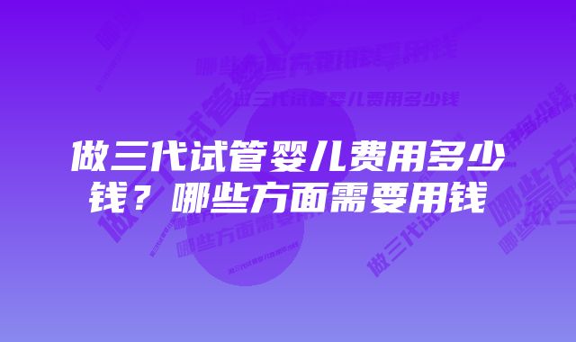 做三代试管婴儿费用多少钱？哪些方面需要用钱