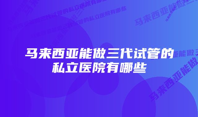 马来西亚能做三代试管的私立医院有哪些