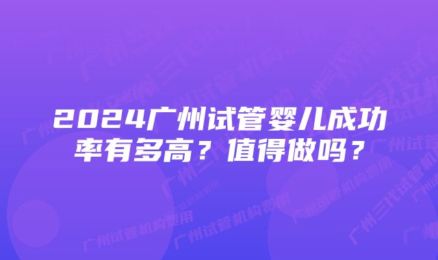 2024广州试管婴儿成功率有多高？值得做吗？