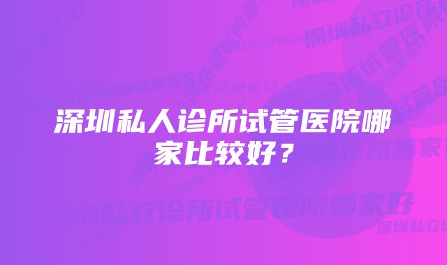 深圳私人诊所试管医院哪家比较好？