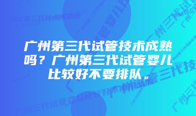 广州第三代试管技术成熟吗？广州第三代试管婴儿比较好不要排队。