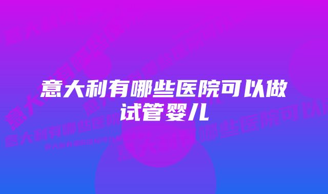 意大利有哪些医院可以做试管婴儿