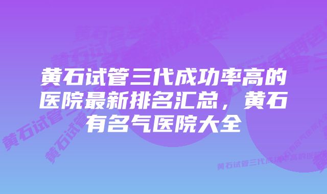 黄石试管三代成功率高的医院最新排名汇总，黄石有名气医院大全