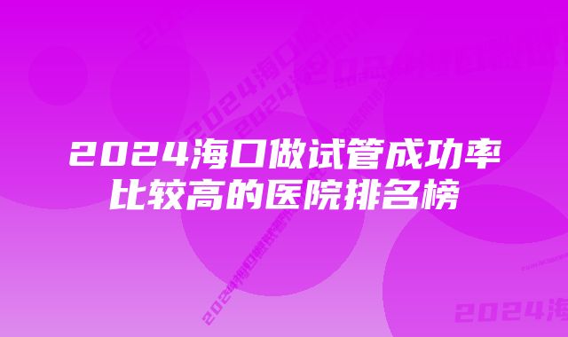 2024海口做试管成功率比较高的医院排名榜