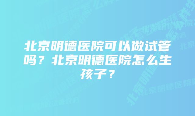 北京明德医院可以做试管吗？北京明德医院怎么生孩子？