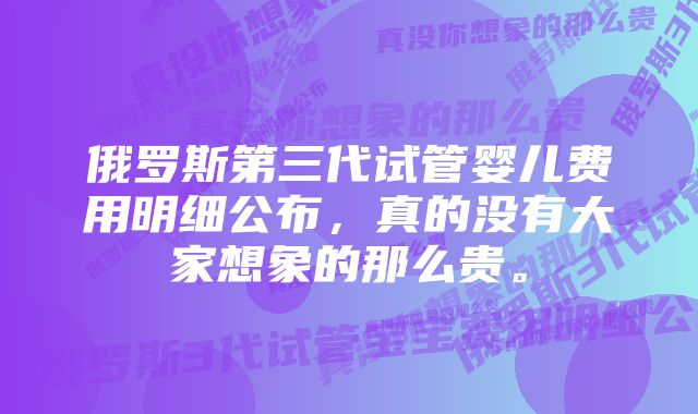 俄罗斯第三代试管婴儿费用明细公布，真的没有大家想象的那么贵。