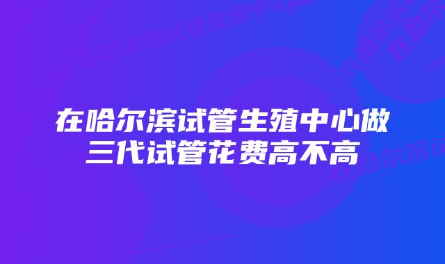 在哈尔滨试管生殖中心做三代试管花费高不高