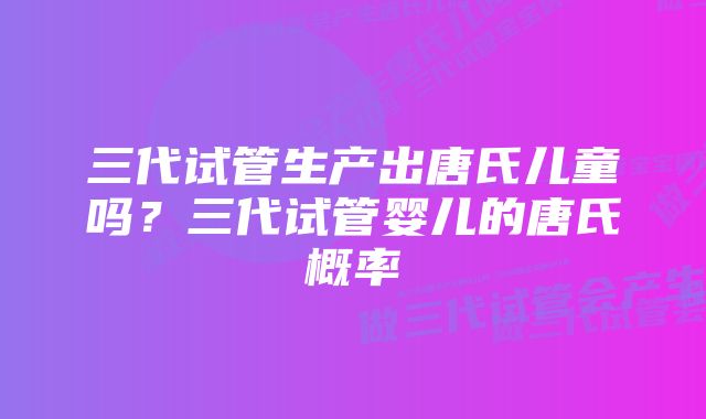 三代试管生产出唐氏儿童吗？三代试管婴儿的唐氏概率