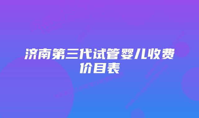 济南第三代试管婴儿收费价目表