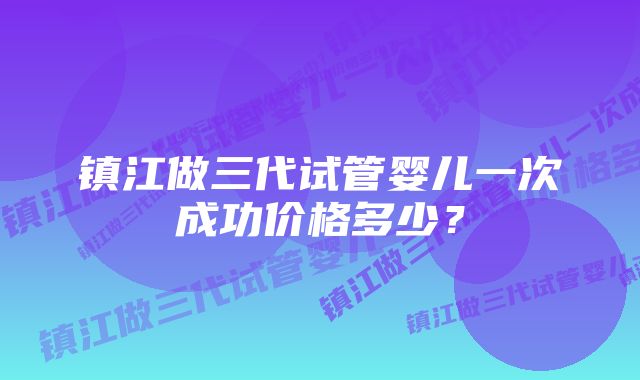 镇江做三代试管婴儿一次成功价格多少？