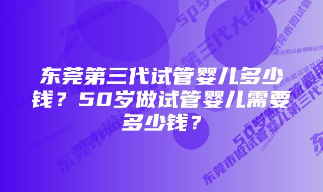 东莞第三代试管婴儿多少钱？50岁做试管婴儿需要多少钱？