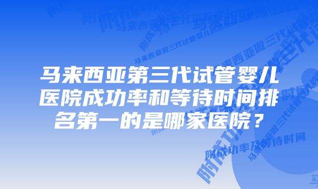 马来西亚第三代试管婴儿医院成功率和等待时间排名第一的是哪家医院？