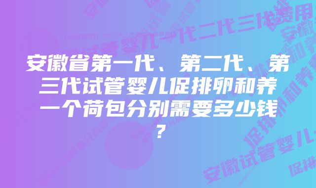 安徽省第一代、第二代、第三代试管婴儿促排卵和养一个荷包分别需要多少钱？