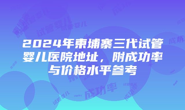 2024年柬埔寨三代试管婴儿医院地址，附成功率与价格水平参考