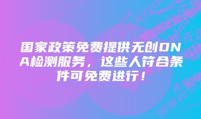 国家政策免费提供无创DNA检测服务，这些人符合条件可免费进行！