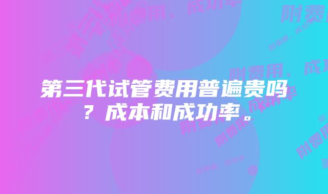 第三代试管费用普遍贵吗？成本和成功率。