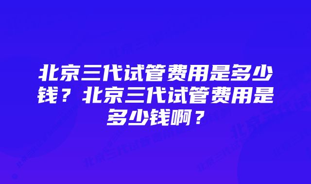 北京三代试管费用是多少钱？北京三代试管费用是多少钱啊？