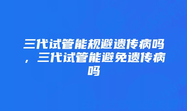 三代试管能规避遗传病吗，三代试管能避免遗传病吗