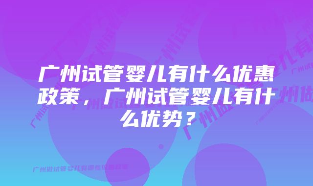 广州试管婴儿有什么优惠政策，广州试管婴儿有什么优势？