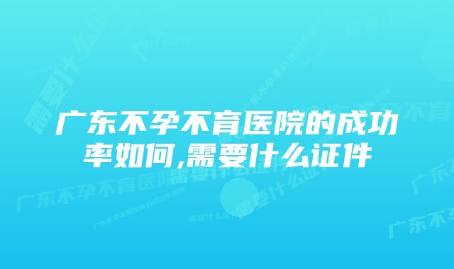 广东不孕不育医院的成功率如何,需要什么证件