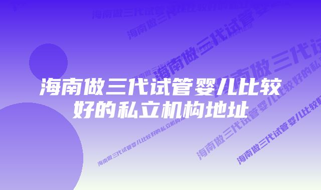 海南做三代试管婴儿比较好的私立机构地址