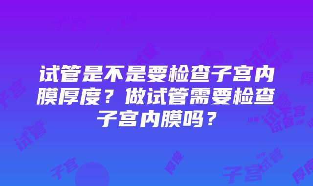 试管是不是要检查子宫内膜厚度？做试管需要检查子宫内膜吗？