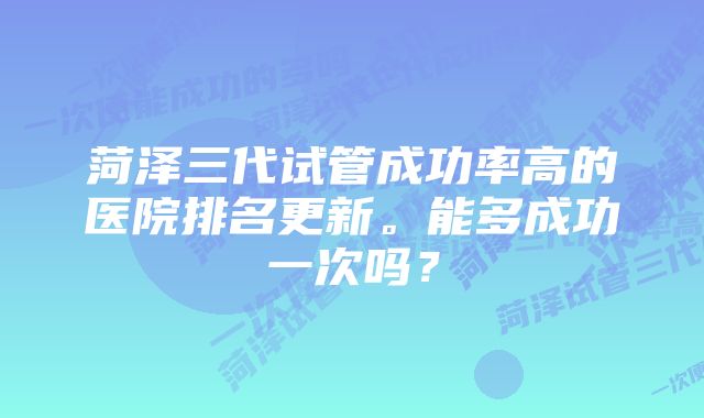 菏泽三代试管成功率高的医院排名更新。能多成功一次吗？