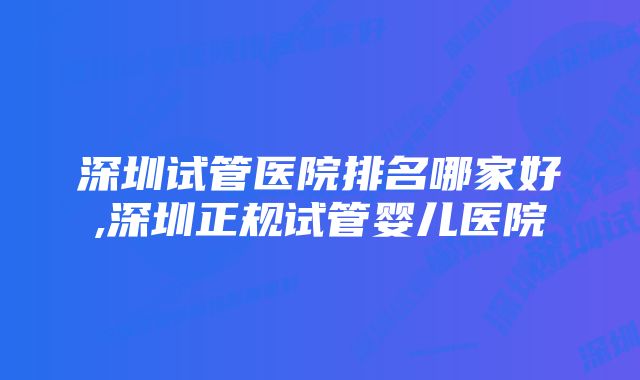 深圳试管医院排名哪家好,深圳正规试管婴儿医院