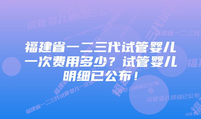 福建省一二三代试管婴儿一次费用多少？试管婴儿明细已公布！