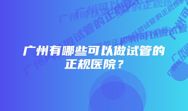 广州有哪些可以做试管的正规医院？