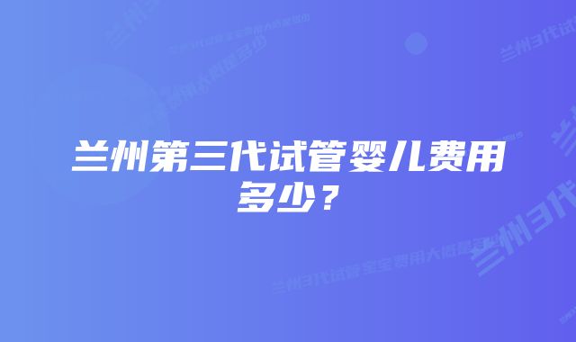 兰州第三代试管婴儿费用多少？