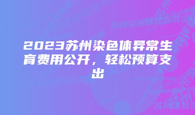 2023苏州染色体异常生育费用公开，轻松预算支出