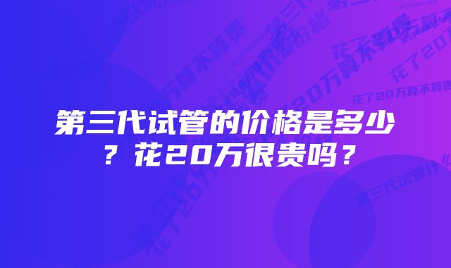 第三代试管的价格是多少？花20万很贵吗？