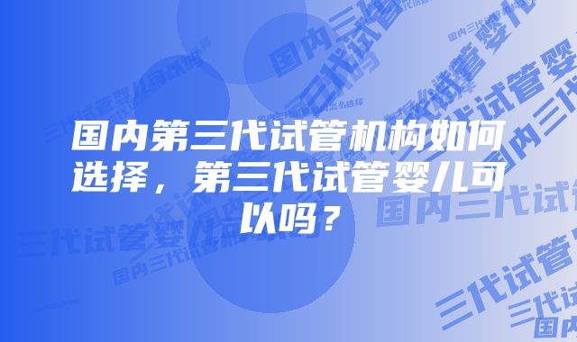 国内第三代试管机构如何选择，第三代试管婴儿可以吗？