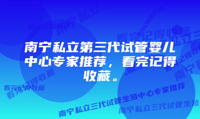 南宁私立第三代试管婴儿中心专家推荐，看完记得收藏。