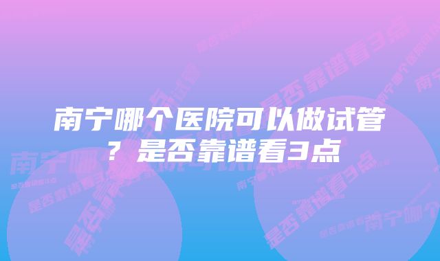 南宁哪个医院可以做试管？是否靠谱看3点