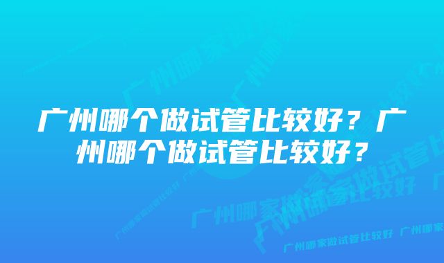 广州哪个做试管比较好？广州哪个做试管比较好？