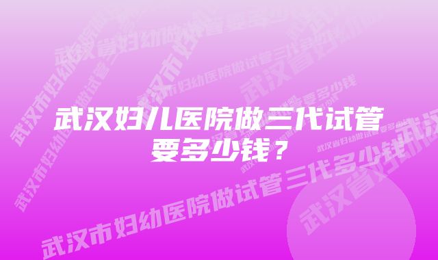 武汉妇儿医院做三代试管要多少钱？