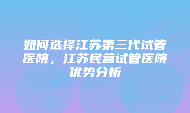 如何选择江苏第三代试管医院，江苏民营试管医院优势分析