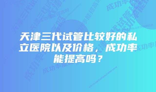 天津三代试管比较好的私立医院以及价格，成功率能提高吗？