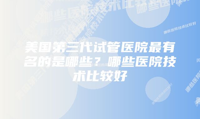 美国第三代试管医院最有名的是哪些？哪些医院技术比较好